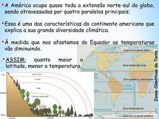 •ASSIM: quanto maior a
latitude, menor a temperatura.
ZonasClimáticasdaTerra
•A América ocupa quase toda a extensão norte-sul do globo,
sendo atravessadas por quatro paralelos principais;
•Essa é uma das características do continente americano que
explica a sua grande diversidade climática.
•À medida que nos afastamos do Equador as temperaturas
vão diminuindo.
 