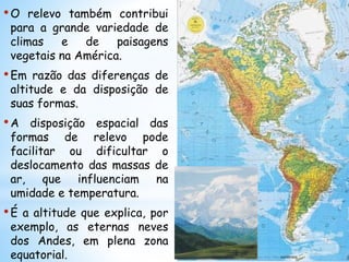•O relevo também contribui
para a grande variedade de
climas e de paisagens
vegetais na América.
•Em razão das diferenças de
altitude e da disposição de
suas formas.
•A disposição espacial das
formas de relevo pode
facilitar ou dificultar o
deslocamento das massas de
ar, que influenciam na
umidade e temperatura.
•É a altitude que explica, por
exemplo, as eternas neves
dos Andes, em plena zona
equatorial.
 