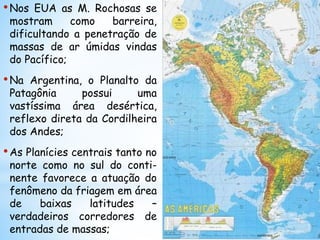 •Nos EUA as M. Rochosas se
mostram como barreira,
dificultando a penetração de
massas de ar úmidas vindas
do Pacífico;
•Na Argentina, o Planalto da
Patagônia possui uma
vastíssima área desértica,
reflexo direta da Cordilheira
dos Andes;
•As Planícies centrais tanto no
norte como no sul do conti-
nente favorece a atuação do
fenômeno da friagem em área
de baixas latitudes –
verdadeiros corredores de
entradas de massas;
 