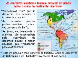 As correntes marítimas também exercem influência
sobre o clima do continente americano;
*Verdadeiras “rios” que se
deslocam nos oceanos e
influenciam no clima.
*As correntes quentes
podem amenizar o clima,
ex. corrente do Golfo;
*As frias, ex. Humboldt e
Malvinas, são responsáveis
pela ocorrência de
desertos devido à menor
umidade que transferem
para a atmosfera.
* Essa influência é mais sensível no Pacífico, onde as correntes
da Califórnia e de Humboldt favorecem climas secos.
 