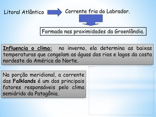 Litoral Atlântico Corrente fria do Labrador.
Formada nas proximidades da Groenlândia.
Influencia o clima: no inverno, ela determina as baixas
temperaturas que congelam as águas dos rios e lagos da costa
nordeste da América do Norte.
Na porção meridional, a corrente
das Falklands é um dos principais
fatores responsáveis pelo clima
semiárido da Patagônia.
 