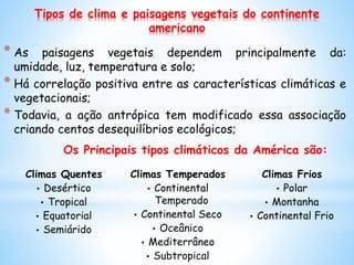 Tipos de clima e paisagens vegetais do continente
americano
* As paisagens vegetais dependem principalmente da:
umidade, luz, temperatura e solo;
* Há correlação positiva entre as características climáticas e
vegetacionais;
* Todavia, a ação antrópica tem modificado essa associação
criando centos desequilíbrios ecológicos;
Climas Quentes
• Desértico
• Tropical
• Equatorial
• Semiárido
Climas Temperados
• Continental
Temperado
• Continental Seco
• Oceânico
• Mediterrâneo
• Subtropical
Climas Frios
• Polar
• Montanha
• Continental Frio
Os Principais tipos climáticos da América são:
 