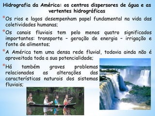 Hidrografia da América: os centros dispersores de água e as
vertentes hidrográficas
*Os rios e lagos desempenham papel fundamental na vida das
coletividades humanas;
*Os canais fluviais tem pelo menos quatro significados
importantes: transporte – geração de energia – irrigação e
fonte de alimentos;
*A América tem uma densa rede fluvial, todavia ainda não é
aproveitada toda a sua potencialidade;
*Há também graves problemas
relacionados as alterações das
características naturais dos sistemas
fluviais;
 