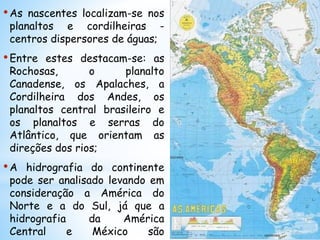 •As nascentes localizam-se nos
planaltos e cordilheiras -
centros dispersores de águas;
•Entre estes destacam-se: as
Rochosas, o planalto
Canadense, os Apalaches, a
Cordilheira dos Andes, os
planaltos central brasileiro e
os planaltos e serras do
Atlântico, que orientam as
direções dos rios;
•A hidrografia do continente
pode ser analisado levando em
consideração a América do
Norte e a do Sul, já que a
hidrografia da América
Central e México são
 
