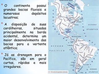 * O continente possui
grandes bacias fluviais e
numerosos depósitos
lacustres;
* A disposição de suas
cordilheiras, situadas
principalmente na borda
ocidental, determina um
maior desenvolvimento das
bacias para a vertente
atlântica;
* Já as drenagem para o
Pacífico, são em geral
curtas, rápidas e mais
irregulares.
 