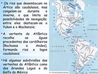 • Os rios que desembocam no
Ártico são caudalosos, mas
congelam-se durante o
inverno, o que limita as
possibilidades de navegação;
entre eles destacam-se o
Yukon e o Mackenzie;
•A vertente do Atlântico
recolhe as águas
procedentes das cordilheiras
(Rochosas e Andes),
formando rios e lagos
caudalosos;
•Há algumas subdivisões das
vertentes do Atlântico como
dos Grandes Lagos e do
Golfo do México
 
