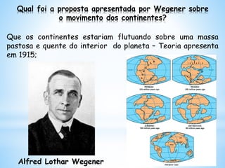 Qual foi a proposta apresentada por Wegener sobre
o movimento dos continentes?
Que os continentes estariam flutuando sobre uma massa
pastosa e quente do interior do planeta – Teoria apresenta
em 1915;
Alfred Lothar Wegener
 