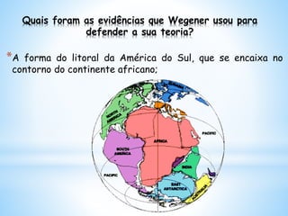 Quais foram as evidências que Wegener usou para
defender a sua teoria?
*A forma do litoral da América do Sul, que se encaixa no
contorno do continente africano;
 