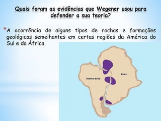 Quais foram as evidências que Wegener usou para
defender a sua teoria?
*A ocorrência de alguns tipos de rochas e formações
geológicas semelhantes em certas regiões da América do
Sul e da África.
 