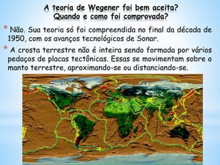 A teoria de Wegener foi bem aceita?
Quando e como foi comprovada?
* Não. Sua teoria só foi compreendida no final da década de
1950, com os avanços tecnológicos de Sonar.
* A crosta terrestre não é inteira sendo formada por vários
pedaços de placas tectônicas. Essas se movimentam sobre o
manto terrestre, aproximando-se ou distanciando-se.
 