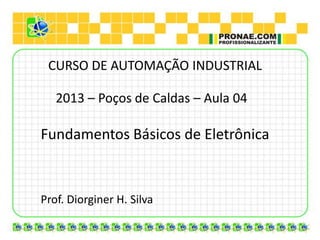 CURSO DE AUTOMAÇÃO INDUSTRIAL

   2013 – Poços de Caldas – Aula 04

Fundamentos Básicos de Eletrônica



Prof. Diorginer H. Silva
 