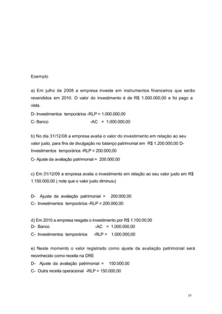 35
Exemplo
a) Em julho de 2008 a empresa investe em instrumentos financeiros que serão
revendidos em 2010. O valor do investimento é de R$ 1.000.000,00 e foi pago a
vista.
D- Investimentos temporários -RLP = 1.000.000,00
C- Banco -AC = 1.000.000,00
b) No dia 31/12/08 a empresa avalia o valor do investimento em relação ao seu
valor justo, para fins de divulgação no balanço patrimonial em R$ 1.200.000,00 D-
Investimentos temporários -RLP = 200.000,00
C- Ajuste da avaliação patrimonial = 200.000,00
c) Em 31/12/09 a empresa avalia o investimento em relação ao seu valor justo em R$
1.150.000,00 ( note que o valor justo diminuiu)
D- Ajuste da avaliação patrimonial = 200.000,00
C- Investimentos temporários -RLP = 200.000,00
d) Em 2010 a empresa resgata o investimento por R$ 1.150.00,00
D- Banco
C- Investimentos temporários
-AC = 1.000.000,00
-RLP = 1.000.000,00
e) Neste momento o valor registrado como ajuste da avaliação patrimonial será
reconhecido como receita na DRE
D- Ajuste da avaliação patrimonial = 150.000,00
C- Outra receita operacional -RLP = 150.000,00
 