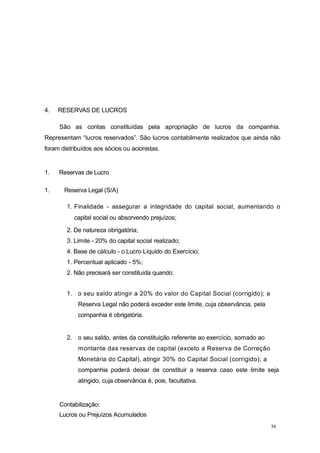 36
4. RESERVAS DE LUCROS
São as contas constituídas pela apropriação de lucros da companhia.
Representam “lucros reservados”. São lucros contabilmente realizados que ainda não
foram distribuídos aos sócios ou acionistas.
1. Reservas de Lucro
1. Reserva Legal (S/A)
1. Finalidade - assegurar a integridade do capital social, aumentando o
capital social ou absorvendo prejuízos;
2. De natureza obrigatória;
3. Limite - 20% do capital social realizado;
4. Base de cálculo - o Lucro Líquido do Exercício;
1. Percentual aplicado - 5%;
2. Não precisará ser constituída quando:
1. o seu saldo atingir a 20% do valor do Capital Social (corrigido); a
Reserva Legal não poderá exceder este limite, cuja observância, pela
companhia é obrigatória.
2. o seu saldo, antes da constituição referente ao exercício, somado ao
montante das reservas de capital (exceto a Reserva de Correção
Monetária do Capital), atingir 30% do Capital Social (corrigido); a
companhia poderá deixar de constituir a reserva caso este limite seja
atingido, cuja observância é, pois, facultativa.
Contabilização:
Lucros ou Prejuízos Acumulados
 