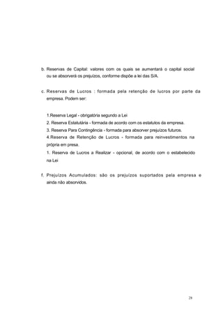 28
b. Reservas de Capital: valores com os quais se aumentará o capital social
ou se absorverá os prejuízos, conforme dispõe a lei das S/A.
c. Reservas de Lucros : formada pela retenção de lucros por parte da
empresa. Podem ser:
1.Reserva Legal - obrigatória segundo a Lei
2. Reserva Estatutária - formada de acordo com os estatutos da empresa.
3. Reserva Para Contingência - formada para absorver prejuízos futuros.
4.Reserva de Retenção de Lucros - formada para reinvestimentos na
própria em presa.
1. Reserva de Lucros a Realizar - opcional, de acordo com o estabelecido
na Lei
f. Prejuízos Acumulados: são os prejuízos suportados pela empresa e
ainda não absorvidos.
 