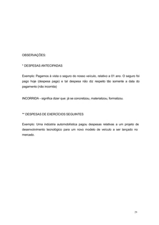 29
OBSERVAÇÕES:
* DESPESAS ANTECIPADAS
Exemplo: Pagamos à vista o seguro do nosso veículo, relativo a 01 ano. O seguro foi
pago hoje (despesa paga) e tal despesa não diz respeito tão somente a data do
pagamento (não incorrida)
INCORRIDA - significa dizer que: já se concretizou, materializou, formalizou.
** DESPESAS DE EXERCÍCIOS SEGUINTES
Exemplo: Uma indústria automobilística pagou despesas relativas a um projeto de
desenvolvimento tecnológico para um novo modelo de veículo a ser lançado no
mercado.
 
