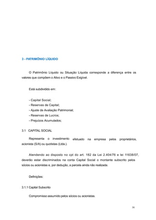 30
3 - PATRIMÔNIO LÍQUIDO
O Patrimônio Líquido ou Situação Líquida corresponde a diferença entre os
valores que compõem o Ativo e o Passivo Exigível.
Está subdividido em:
- Capital Social;
- Reservas de Capital;
- Ajuste de Avaliação Patrimonial;
- Reservas de Lucros;
- Prejuízos Acumulados;
efetuado na empresa pelos proprietários,
3.1 CAPITAL SOCIAL
Representa o investimento
acionista (S/A) ou quotistas (Ltda.).
Atendendo ao disposto no cpt do art. 182 da Lei 2.404/76 e lei 11638/07,
deverão estar discriminados na conta Capital Social o montante subscrito pelos
sócios ou acionistas e, por dedução, a parcela ainda não realizada.
Definições:
3.1.1 Capital Subscrito
Compromisso assumido pelos sócios ou acionistas.
 