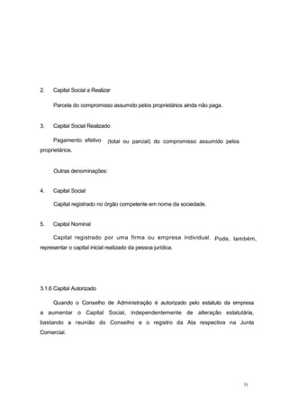31
2. Capital Social a Realizar
Parcela do compromisso assumido pelos proprietários ainda não paga.
3. Capital Social Realizado
(total ou parcial) do compromisso assumido pelosPagamento efetivo
proprietários.
Outras denominações:
4. Capital Social
Capital registrado no órgão competente em nome da sociedade.
5. Capital Nominal
Pode, também,Capital registrado por uma firma ou empresa individual.
representar o capital inicial realizado da pessoa jurídica.
3.1.6 Capital Autorizado
Quando o Conselho de Administração é autorizado pelo estatuto da empresa
a aumentar o Capital Social, independentemente de alteração estatutária,
bastando a reunião do Conselho e o registro da Ata respectiva na Junta
Comercial.
 