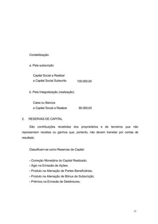 32
Contabilização:
a. Pela subscrição
Capital Social a Realizar
a Capital Social Subscrito 100.000,00
b. Pela Integralização (realização)
Caixa ou Bancos
a Capital Social a Realizar 80.000,00
2. RESERVAS DE CAPITAL
São contribuições recebidas dos proprietários e de terceiros que não
representam receitas ou ganhos que, portanto, não devem transitar por contas de
resultado.
Classificam-se como Reservas de Capital:
- Correção Monetária do Capital Realizado;
- Ágio na Emissão de Ações;
- Produto na Alienação de Partes Beneficiárias;
- Produto na Alienação de Bônus de Subscrição;
- Prêmios na Emissão de Debêntures;
 