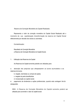 33
Reserva de Correção Monetária do Capital Realizado:
Representa o valor da correção monetária do Capital Social Realizado até o
momento de sua capitalização (transformação da reserva em Capital Social
efetivamente) por decisão dos sócios ou acionistas.
Contabilização:
Resultado de Correção Monetária
a Reserva de Correção Monetária do Capital Social.
1. Utilização das Reservas de Capital
As Reservas de Capital somente poderão ser utilizadas para:
a. absorção dos prejuízos que ultrapassarem os lucros acumulados e as
reservas de lucros;
b. resgate, reembolso ou compra de ações;
c. resgate de parte beneficiárias
d. incorporação ao capital social;
e. pagamento de dividendos a ações preferenciais, quando esta vantagem lhe for
assegurada.
OBS.: A Reserva de Correção Monetária do Capital somente poderá ser
utilizada para aumentar o valor do capital social.
 