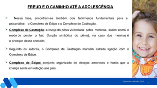 10
 Nessa fase, encontram-se também dois fenômenos fundamentais para a
psicanálise: o Complexo de Édipo e o Complexo de Castração.
 Complexo de Castração: a inveja do pênis vivenciada pelas meninas, assim como o
medo de perder o falo (função simbólica do pênis), no caso dos meninos é
o principio desse conceito.
 Segundo os autores, o Complexo de Castração mantém estreita ligação com o
Complexo de Édipo.
 Complexo de Édipo: conjunto organizado de desejos amorosos e hostis que a
criança sente em relação aos pais.
Laplanche e Pontalis, 2001.
FREUD E O CAMINHO ATÉ A ADOLESCÊNCIA
 