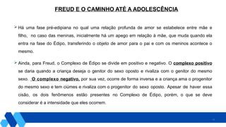 11
 Há uma fase pré-edipiana no qual uma relação profunda de amor se estabelece entre mãe e
filho, no caso das meninas, inicialmente há um apego em relação à mãe, que muda quando ela
entra na fase do Édipo, transferindo o objeto de amor para o pai e com os meninos acontece o
mesmo.
 Ainda, para Freud, o Complexo de Édipo se divide em positivo e negativo. O complexo positivo
se daria quando a criança deseja o genitor do sexo oposto e rivaliza com o genitor do mesmo
sexo. O complexo negativo, por sua vez, ocorre de forma inversa e a criança ama o progenitor
do mesmo sexo e tem ciúmes e rivaliza com o progenitor do sexo oposto. Apesar de haver essa
cisão, os dois fenômenos estão presentes no Complexo de Édipo, porém, o que se deve
considerar é a intensidade que eles ocorrem.
FREUD E O CAMINHO ATÉ A ADOLESCÊNCIA
 