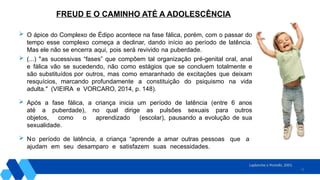 12
 O ápice do Complexo de Édipo acontece na fase fálica, porém, com o passar do
tempo esse complexo começa a declinar, dando início ao período de latência.
Mas ele não se encerra aqui, pois será revivido na puberdade.
 (...) "as sucessivas “fases” que compõem tal organização pré-genital oral, anal
e fálica vão se sucedendo, não como estágios que se concluem totalmente e
são substituídos por outros, mas como emaranhado de excitações que deixam
resquícios, marcando profundamente a constituição do psiquismo na vida
adulta." (VIEIRA e VORCARO, 2014, p. 148).
 Após a fase fálica, a criança inicia um período de latência (entre 6 anos
até a puberdade), no qual dirige as pulsões sexuais para outros
objetos, como o aprendizado (escolar), pausando a evolução de sua
sexualidade.
 No período de latência, a criança “aprende a amar outras pessoas que a
ajudam em seu desamparo e satisfazem suas necessidades.
Laplanche e Pontalis, 2001.
FREUD E O CAMINHO ATÉ A ADOLESCÊNCIA
 