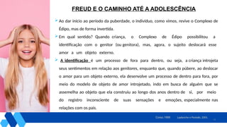 13
 Ao dar início ao período da puberdade, o indivíduo, como vimos, revive o Complexo de
Édipo, mas de forma invertida.
 Em qual sentido? Quando criança, o Complexo de Édipo possibilitou a
identificação com o genitor (ou genitora), mas, agora, o sujeito deslocará esse
amor a um objeto externo.
 A identificação é um processo de fora para dentro, ou seja, a criança introjeta
seus sentimentos em relação aos genitores, enquanto que, quando púbere, ao deslocar
o amor para um objeto externo, ela desenvolve um processo de dentro para fora, por
meio do modelo de objeto de amor introjetado, indo em busca de alguém que se
assemelha ao objeto que ela construiu ao longo dos anos dentro de si, por meio
do registro inconsciente de suas sensações e emoções, especialmente nas
relações com os pais.
Laplanche e Pontalis, 2001.
Corso,1995
FREUD E O CAMINHO ATÉ A ADOLESCÊNCIA
 