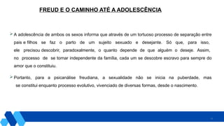 15
FREUD E O CAMINHO ATÉ A ADOLESCÊNCIA
 A adolescência de ambos os sexos informa que através de um tortuoso processo de separação entre
pais e filhos se faz o parto de um sujeito sexuado e desejante. Só que, para isso,
ele precisou descobrir, paradoxalmente, o quanto depende de que alguém o deseje. Assim,
no processo de se tornar independente da família, cada um se descobre escravo para sempre do
amor que o constituiu.
 Portanto, para a psicanálise freudiana, a sexualidade não se inicia na puberdade, mas
se constitui enquanto processo evolutivo, vivenciado de diversas formas, desde o nascimento.
 