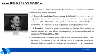 17
ANNA FREUD E A ADOLESCÊNCIA
Anna Freud a respeito do período da adolescência, concentra a sexualidade
humana em dois pontos importantes.
 1 º “Período S e x u a l dos P rimeiros anos de I nfância”: momento em que são
registrados os principais caminhos no desenvolvimento e na organização
sexual, e são determinadas as questões relacionadas à “normalidade e
anormalidade do indivíduo” e sua “capacidade ou incapacidade de amor”.
 2º O Climatério:, "quando se registra um declínio nas funções físicas sexuais, os
impulsos genitais têm suas últimas manifestações e os impulsos pré-genitais se
restabelecem" (FREUD, 2006a, p. 100).
 Também estudou profundamente sobre o ego e seus mecanismos de defesa. Para
ela, quando comparamos o ego da infância com o da puberdade percebemos
diferenças tanto em relação ao conteúdo, ao conhecimento e às capacidades
que o compõem.
Freud , 2006a
 