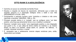 19
OTTO RANK E A ADOLESCÊNCIA
 Caminha um pouco na contramão da família Freud.
 Estudou a respeito do trauma do nascimento, afirmando que a matriz da
angústia psíquica é a separação biológica entre o bebê e sua mãe
(ROUDINESCO e PLON, 1944).
 Compreendia a natureza humana como “produtiva e criadora e não como
reprimida e neurótica” (MACÊDO, 1999, p. 35).
 Principal conceito teórico é a ‘vontade’, que se configura como “um fator
positivo, uma força que ativamente forma o eu e modifica o ambiente”.
 Descreve ‘vontade’ como sendo “uma organização positiva e uma integração
que guiam o Eu, e que utiliza de forma criativa os instintos e, ao mesmo
tempo, os inibe e os controla”, sendo assim, no período de latência, “a
vontade individual encontra a social”.
 É necessário que o adolescente vivencie etapas evolutivas para, então,
desenvolver sua vontade.
 