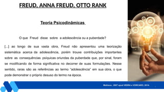2
FREUD, ANNA FREUD, OTTO RANK
Teoria Psicodinâmicas
O que Freud disse sobre a adolescência ou a puberdade?
[...] ao longo de sua vasta obra, Freud não apresentou uma teorização
sistemática acerca da adolescência, porém trouxe contribuições importantes
sobre as consequências psíquicas oriundas da puberdade que, por sinal, foram
se modificando de forma significativa no decorrer de suas formulações. Nesse
sentido, raras são as referências ao termo “adolescência” em sua obra, o que
pode demonstrar o próprio desuso do termo na época.
Matheus , 2007 apud VIEIRA e VORCARO, 2014.
 
