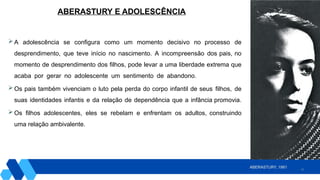 21
 A adolescência se configura como um momento decisivo no processo de
desprendimento, que teve início no nascimento. A incompreensão dos pais, no
momento de desprendimento dos filhos, pode levar a uma liberdade extrema que
acaba por gerar no adolescente um sentimento de abandono.
 Os pais também vivenciam o luto pela perda do corpo infantil de seus filhos, de
suas identidades infantis e da relação de dependência que a infância promovia.
 Os filhos adolescentes, eles se rebelam e enfrentam os adultos, construindo
uma relação ambivalente.
ABERASTURY E ADOLESCÊNCIA
ABERASTURY, 1981
 