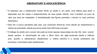 22
 O desprezo que o adolescente mostra frente ao adulto é, em parte, uma defesa para eludir a
depressão que lhe impõe o desprendimento de suas partes infantis, mas é também um juízo de
valor que deve ser respeitado. A desidealização das figuras parentais o afunda no mais profundo
desamparo.
 Esta dor é pouco percebida pelo pais, que costumam fechar-se numa atitude de ressentimento e
reforço da autoridade, atitude que torna ainda mais difícil este processo.
 O diálogo do adulto com o jovem não pode se iniciar apenas nessa etapa da vida. Ele deve ocorrer
desde sempre. A aproximação de pais e filhos deve ser algo construído desde a infância,
pois, quando a adolescência desabrochar, o melhor caminho é a escuta acolhedora dos
processos vivenciados pelos adolescentes.
ABERASTURY E ADOLESCÊNCIA
 
