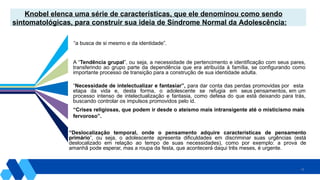 24
“a busca de si mesmo e da identidade”.
Knobel elenca uma série de características, que ele denominou como sendo
sintomatológicas, para construir sua ideia de Síndrome Normal da Adolescência:
A “Tendência grupal”, ou seja, a necessidade de pertencimento e identificação com seus pares,
transferindo ao grupo parte da dependência que era atribuída à família, se configurando como
importante processo de transição para a construção de sua identidade adulta.
“Necessidade de intelectualizar e fantasiar”, para dar conta das perdas promovidas por esta
etapa da vida e, desta forma, o adolescente se refugia em seus pensamentos, em um
processo intenso de intelectualização e fantasia, como defesa do que está deixando para trás,
buscando controlar os impulsos promovidos pelo id.
“Crises religiosas, que podem ir desde o ateísmo mais intransigente até o misticismo mais
fervoroso”.
“Deslocalização temporal, onde o pensamento adquire características de pensamento
primário”, ou seja, o adolescente apresenta dificuldades em discriminar suas urgências (está
deslocalizado em relação ao tempo de suas necessidades), como por exemplo: a prova de
amanhã pode esperar, mas a roupa da festa, que acontecerá daqui três meses, é urgente.
 
