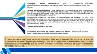 25
“Evolução sexual manifesta” no qual, a medida em que aceita
sua genitalidade, o adolescente inicia a busca pelo parceiro sexual de forma tímida, mas
intensa.
“atitude social reivindicatória”, que podem ser a consolidação de seus pensamentos,
ou seja, “as intelectualizações, fantasias inconscientes, necessidades do ego flutuante
que se reforça no ego grupal, fazem com que se transformem em pensamento ativo, em
verdadeira ação social, política, cultural.”
“contradições sucessivas em todas as manifestações da conduta”, ou seja, certa
instabilidade que faz parte do que o autor denominou uma ‘normal anormalidade’, e acrescenta
que, quando o adolescente é extremamente rígido em sua conduta, isto é um sinal de um
adoecimento mental, porque uma adolescência saudável pressupõe o trânsito por diferentes
comportamentos e ações;
“separação progressiva dos pais”;
“constantes flutuações de humor e estado de ânimo”, relacionadas à forma
como o adolescente vivencia e elabora seus lutos infantis.
O autor esclarece que esse esquema sintomático não tem a intenção de enquadrar a fase da
adolescência em uma categoria psicopatologia, mas de cooperar com o entendimento desta “normal
anormalidade”, possibilitando que os adultos auxiliem o processo evolutivo do sujeito adolescente
(KNOBEL, 1981, p. 60).
 