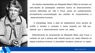 27
Os estudos empreendidos por Margareth Mead (1950) se tornaram um
sério desafio às postulações anteriores acerca do desenvolvimento
humano defendidas por Hall e Freud, pondo em questionamento,
principalmente a universalização dos padrões de comportamento e
desenvolvimento humanos.
A antropóloga refuta a ideia de adolescência como período de
conflito e tensões e contradiz a teoria proposta por Hall, que
defende que o desenvolvimento ocorre em saltos.
Diferentemente da compreensão de Margareth Mead, para Freud, o
contexto em que a pessoa está inserida pouco (ou nada) influencia as
etapas evolutivas humanas. A psicanálise freudiana centra-se no sujeito.
MELO e CRUZ, 2012.
 