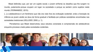 28
Mead defendeu que, por ser um sujeito social, o jovem enfrenta os desafios que lhe surgem no
mundo, justamente porque ocupam um lugar na sociedade e porque se sentem como sujeitos neste
mundo (FERNANDEZ, 2015).
[...] a adolescência é um fenômeno que não era visto fora da civilização ocidental, onde a transição da
infância ao jovem adulto se dava de forma gradual e facilitada por práticas societárias encontradas nas
sociedades tradicionais (VELLOSO, 2000, p. 1).
Percebemos que Mead desenvolveu seus estudos conectada à compreensão de adolescência
enquanto processo criado pelas sociedades ocidentais.
 