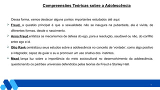 29
Dessa forma, vamos destacar alguns pontos importantes estudados até aqui:
 Freud, a questão principal é que a sexualidade não se inaugura na puberdade, ela é vivida, de
diferentes formas, desde o nascimento.
 Anna Freud enfatiza os mecanismos de defesa do ego, para a resolução, saudável ou não, do conflito
entre ego e id.
 Otto Rank centralizou seus estudos sobre a adolescência no conceito de ‘vontade’, como algo positivo
e integrador, capaz de guiar o eu e promover um uso criativo dos instintos.
 Mead lança luz sobre a importância do meio sociocultural no desenvolvimento da adolescência,
questionando os padrões universais defendidos pelas teorias de Freud e Stanley Hall.
Compreensões Teóricas sobre a Adolescência
 