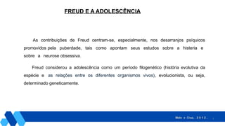 3
FREUD E A ADOLESCÊNCIA
As contribuições de Freud centram-se, especialmente, nos desarranjos psíquicos
promovidos pela puberdade, tais como apontam seus estudos sobre a histeria e
sobre a neurose obsessiva.
Freud considerou a adolescência como um período filogenético (história evolutiva da
espécie e as relações entre os diferentes organismos vivos), evolucionista, ou seja,
determinado geneticamente.
Melo e Cruz, 2 0 1 2 .
 