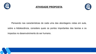 31
ATIVIDADE PROPOSTA
Pensando nas características de cada uma das abordagens vistas em aula,
sobre a Adolescência, considere quais os pontos importantes das teorias e os
impactos no desenvolvimento do ser humano.
 