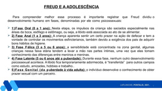 5
Para compreender melhor esse processo é importante registrar que Freud dividiu o
desenvolvimento humano em fases, denominadas por ele como psicossexuais:
 1)Fase Oral (0 a 1 ano): Nesta etapa, os impulsos da criança são saciados especialmente nas
áreas da boca, esôfago e estômago, ou seja, a libido está associada ao ato de se alimentar.
 2) Fase Anal (1 a 3 anos): A criança aparenta sentir um certo prazer na ação de defecar e tem a
vontade de controlar os movimentos esfincterianos, também devido a exigência dos pais de adquirir
bons hábitos de higiene.
 3) Fase Fálica (3 a 5 ou 6 anos): a sensibilidade está concentrada na zona genital, algumas
crianças nessa faixa etária tendem a levar a mão nas partes íntimas, uma vez que elas tomam
conhecimento das diferenças entre meninos e meninas.
 4) Fase Latente (5 ou 6 anos até a puberdade): Durante essa fase, nenhum outro desenvolvimento
psicossexual acontece. A libido fica temporariamente adormecida, é “transferida” para outros campos
como estudo, amizades, hobbies e trabalho..
 5)Fase Genital (da puberdade à vida adulta): o indivíduo desenvolve o conhecimento de obter
prazer sexual com um parceiro.
FREUD E A ADOLESCÊNCIA
LAPLANCHE; PONTALIS, 2001.
 
