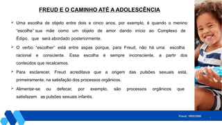 6
 Uma escolha de objeto entre dois e cinco anos, por exemplo, é quando o menino
“escolhe” sua mãe como um objeto de amor dando início ao Complexo de
Édipo, que será abordado posteriormente.
 O verbo “escolher” está entre aspas porque, para Freud, não há uma escolha
racional e consciente. Essa escolha é sempre inconsciente, a partir dos
conteúdos que recalcamos.
 Para esclarecer, Freud acreditava que a origem das pulsões sexuais está,
primeiramente, na satisfação dos processos orgânicos.
 Alimentar-se ou defecar, por exemplo, são processos orgânicos que
satisfazem as pulsões sexuais infantis.
FREUD E O CAMINHO ATÉ A ADOLESCÊNCIA
Freud, 1905/2006.
 