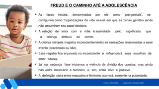 7
 As fases iniciais, denominadas por ele como ‘pré-genitais’, se
configuram como “organizações da vida sexual em que as zonas genitais ainda
não assumiram seu papel decisivo.
 A relação de amor com a mãe é assinalada pelo significado que
a criança atribuiu ao comer.
 A criança introjeta (registra inconscientemente) as sensações relacionadas a esse
evento (prazerosas ou não).
 Esse registro fica arquivado no inconsciente e influenciará suas escolhas de
amor futuras.
 Já na segunda fase iniciamos a vivência da divisão dos opostos, mas ainda
não entre masculino e feminino, e, sim, entre ativo e passivo.
 A definição clara entre masculino e feminino ocorrerá, somente na puberdade.
Laplanche e Pontalis, 2001.
Freud, 1905/2006.
FREUD E O CAMINHO ATÉ A ADOLESCÊNCIA
 