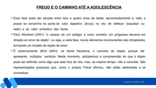 8
 Essa fase pode ser situada entre dois e quatro anos de idade, aproximadamente e, nela, o
prazer se concentra na saída do tubo digestivo (ânus), no ato de defecar (expulsar ou
reter) e ao valor simbólico das fezes.
 Para Abraham (2001) “o acesso de um estágio a outro constitui um progresso decisivo em
direção ao amor de objeto”, ou seja, a cada fase, novos elementos inconscientes são introjetados,
formando um modelo de objeto de amor.
 É extremamente difícil definir, na teoria freudiana, o conceito de objeto, porque ele
apresenta múltiplos sentidos. Neste momento, adotaremos a compreensão de que o objeto
pode ser definido como algo que está fora de nós, mas, ao mesmo tempo, não é concreto. São
representações psíquicas que, como o próprio Freud afirmou, não estão destinadas a se
concretizar.
Laplanche e Pontalis, 2001.
FREUD E O CAMINHO ATÉ A ADOLESCÊNCIA
 