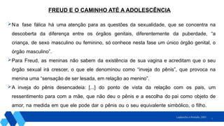 9
Na fase fálica há uma atenção para as questões da sexualidade, que se concentra na
descoberta da diferença entre os órgãos genitais, diferentemente da puberdade, “a
criança, de sexo masculino ou feminino, só conhece nesta fase um único órgão genital, o
órgão masculino”.
Para Freud, as meninas não sabem da existência de sua vagina e acreditam que o seu
órgão sexual irá crescer, o que ele denominou como “inveja do pênis”, que provoca na
menina uma “sensação de ser lesada, em relação ao menino”.
A inveja do pênis desencadeia: [...] do ponto de vista da relação com os pais, um
ressentimento para com a mãe, que não deu o pênis e a escolha do pai como objeto de
amor, na medida em que ele pode dar o pênis ou o seu equivalente simbólico, o filho.
Laplanche e Pontalis, 2001
FREUD E O CAMINHO ATÉ A ADOLESCÊNCIA
 