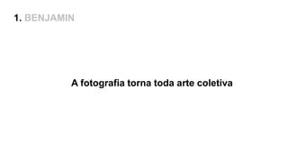 1. BENJAMIN
A fotografia torna toda arte coletiva
 