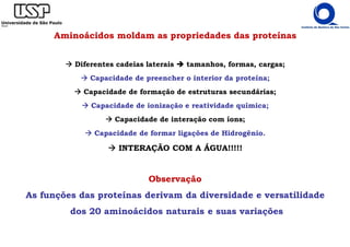 Observação
As funções das proteínas derivam da diversidade e versatilidade
dos 20 aminoácidos naturais e suas variações
Aminoácidos moldam as propriedades das proteínas
Diferentes cadeias laterais tamanhos, formas, cargas;
Capacidade de preencher o interior da proteína;
Capacidade de formação de estruturas secundárias;
Capacidade de ionização e reatividade química;
Capacidade de interação com íons;
Capacidade de formar ligações de Hidrogênio.
INTERAÇÃO COM A ÁGUA!!!!!
 