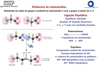 Polímeros de aminoácidos
Resultado da união do grupo α-carboxil no aminoácido n com o grupo α-amino do n+1
Ligação Peptídica
Equilíbrio: hidrólise
Resíduo Unidade Repetitiva
t1/2= 7 anos em condições brandas
Nomenclatura:
NH2------------------COOH
Sequência de aminoácidos
XYZ # XZY
Peptídeos
Composição variável de aminoácidos
Variação dependente de 20n
n: número de aminoácidos no polímero
202: 400 dipeptídeos com aa padrão
203: 8000 tripeptídeos
 