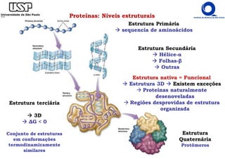 Proteínas: Níveis estruturais
Estrutura Primária
Estrutura nativa = Funcional
Estrutura 3D Existem exceções
Proteínas naturalmente
desenoveladas
Regiões desprovidas de estrutura
organizada
Estrutura terciária
3D
∆G < 0
Conjunto de estruturas
em conformações
termodinamicamente
similares
Estrutura Primária
sequencia de aminoácidos
Estrutura Secundária
Hélice-α
Folhas-β
Outras
Estrutura
Quaternária
Protômeros
 