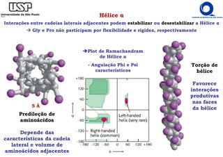 5 Å
Hélice α
Interações entre cadeias laterais adjacentes podem estabilizar ou desestabilizar a Hélice α
Gly e Pro não participam por flexibilidade e rigidez, respectivamente
Plot de Ramachandram
de Hélice α
- Angulação Phi e Psi
característicos
Torção de
hélice
Favorece
interações
produtivas
nas faces
da hélice
Predileção de
aminoácidos
Depende das
características da cadeia
lateral e volume de
aminoácidos adjacentes
 